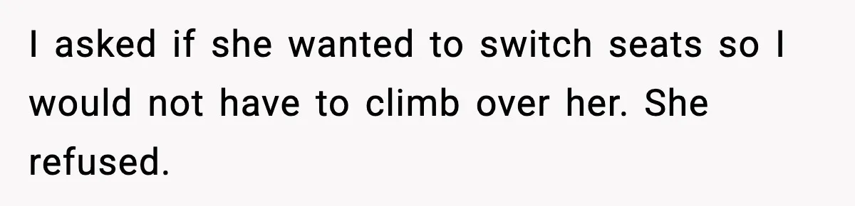 I asked if she wanted to switch seats so I would not have to climb over her. She refused.