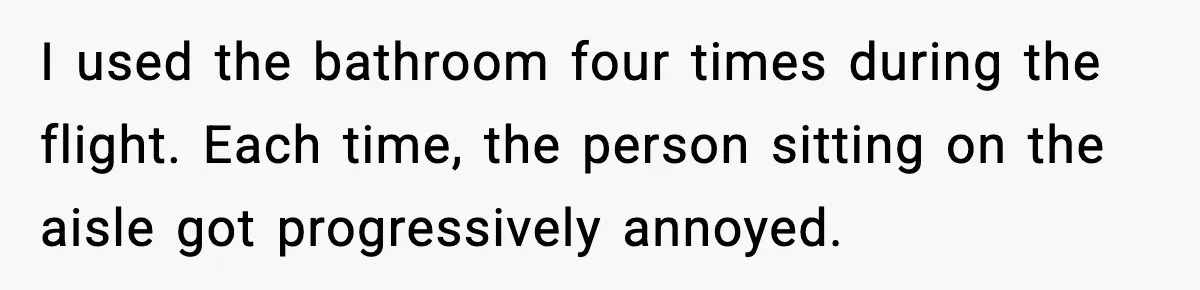 I used the bathroom four times during the flight. Each time, the person sitting on the aisle got progressively annoyed.