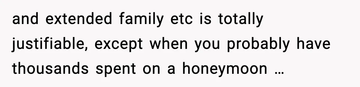 and extended family etc is totally justifiable, except when you probably have thousands spent on a honeymoon …