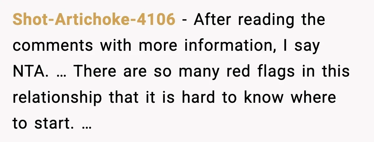 Shot-Artichoke-4106 - After reading the comments with more information, I say NTA. … There are so many red flags in this relationship that it is hard to know where to...