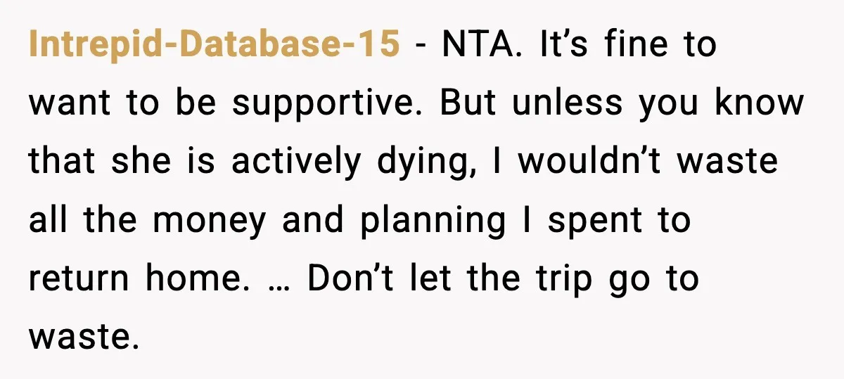Intrepid-Database-15 - NTA. It’s fine to want to be supportive. But unless you know that she is actively dying, I wouldn’t waste all the money and planning I spent to...