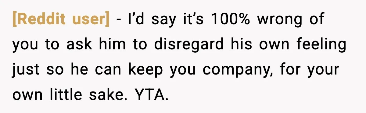 [Reddit user] - I’d say it’s 100% wrong of you to ask him to disregard his own feeling just so he can keep you company, for your own little sake....