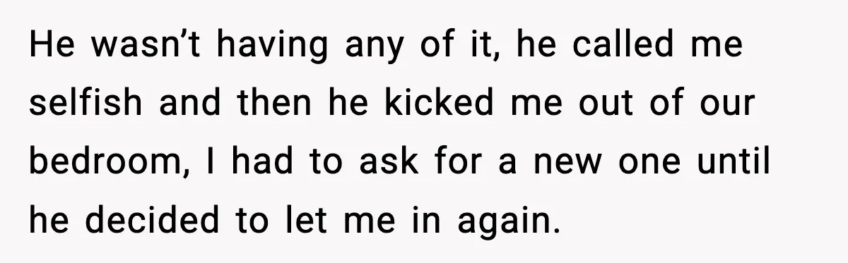He wasn’t having any of it, he called me selfish and then he kicked me out of our bedroom, I had to ask for a new one until he decided...