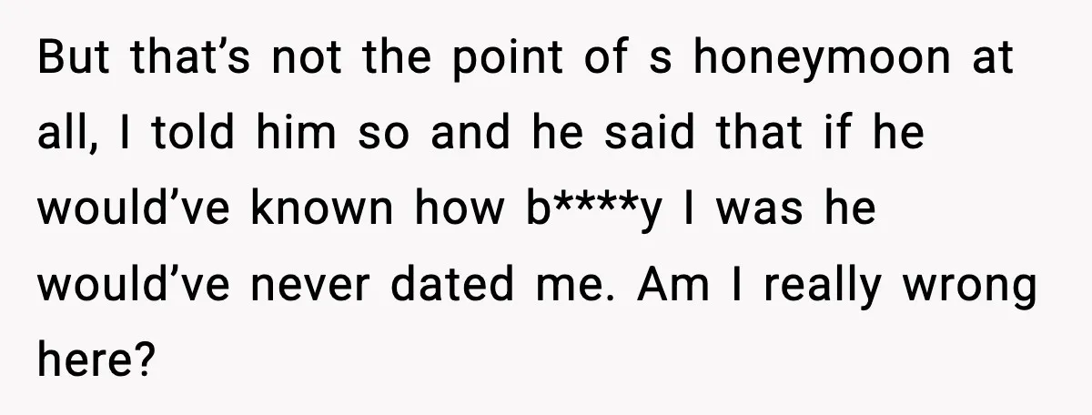But that’s not the point of s honeymoon at all, I told him so and he said that if he would’ve known how b****y I was he would’ve never dated...