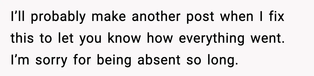 I’ll probably make another post when I fix this to let you know how everything went. I’m sorry for being absent so long.