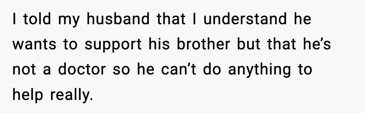 I told my husband that I understand he wants to support his brother but that he’s not a doctor so he can’t do anything to help really.