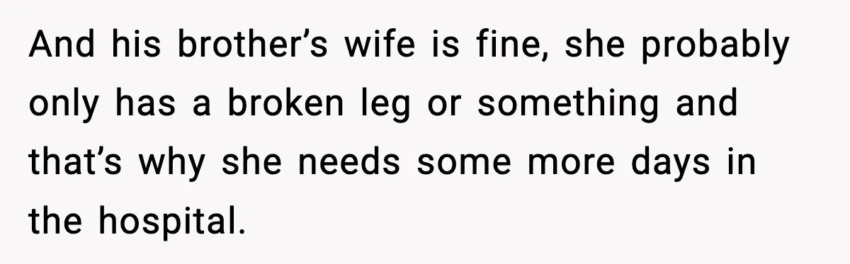 And his brother’s wife is fine, she probably only has a broken leg or something and that’s why she needs some more days in the hospital.