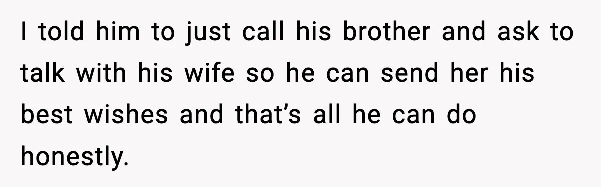 I told him to just call his brother and ask to talk with his wife so he can send her his best wishes and that’s all he can do honestly.