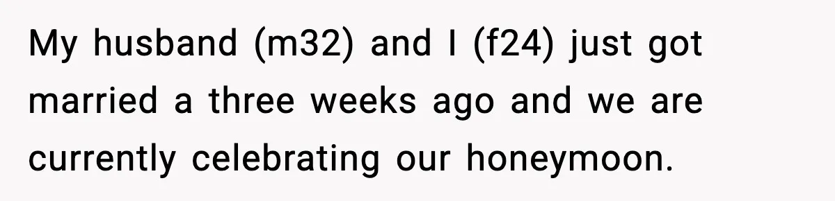 My husband (m32) and I (f24) just got married a three weeks ago and we are currently celebrating our honeymoon.