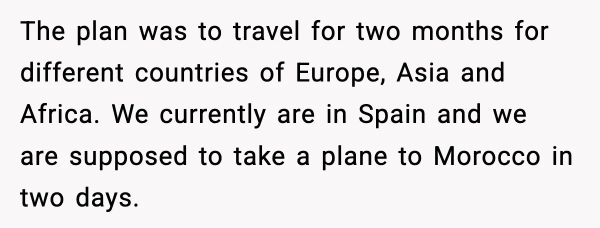 The plan was to travel for two months for different countries of Europe, Asia and Africa. We currently are in Spain and we are supposed to take a plane to...
