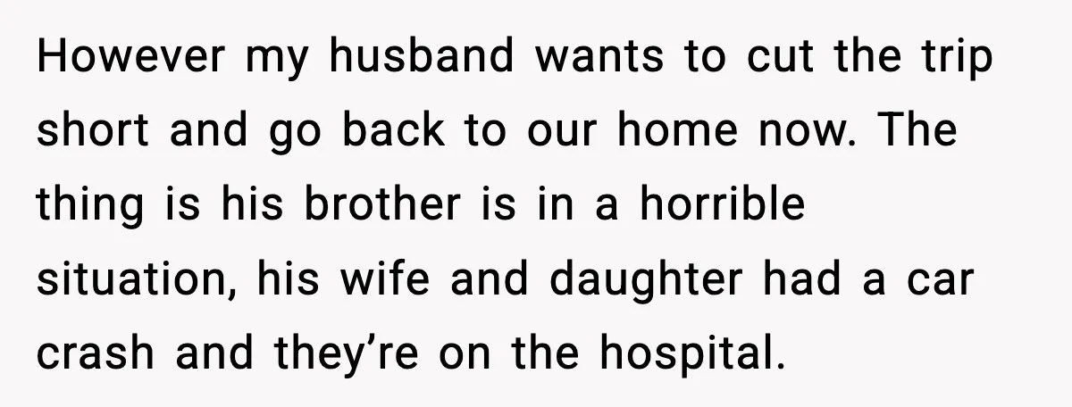 However my husband wants to cut the trip short and go back to our home now. The thing is his brother is in a horrible situation, his wife and daughter...