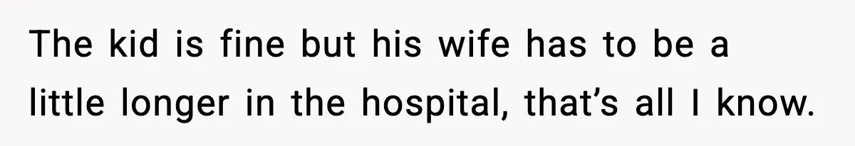 The kid is fine but his wife has to be a little longer in the hospital, that’s all I know.