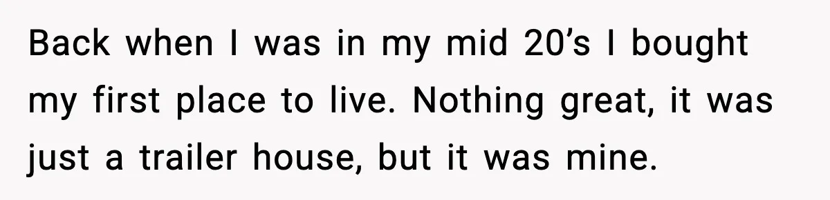 Back when I was in my mid 20’s I bought my first place to live. Nothing great, it was just a trailer house, but it was mine.