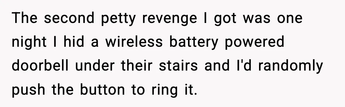 The second petty revenge I got was one night I hid a wireless battery powered doorbell under their stairs and I'd randomly push the button to ring it.