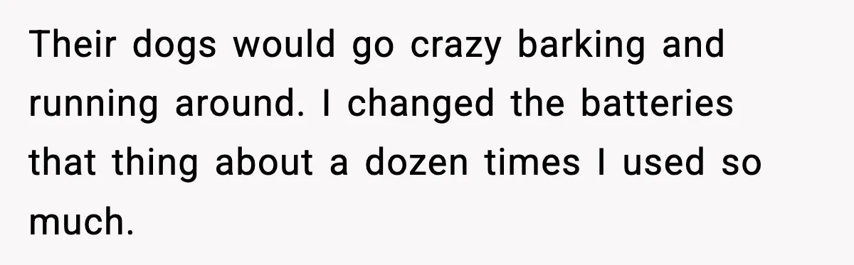 Their dogs would go crazy barking and running around. I changed the batteries that thing about a dozen times I used so much.