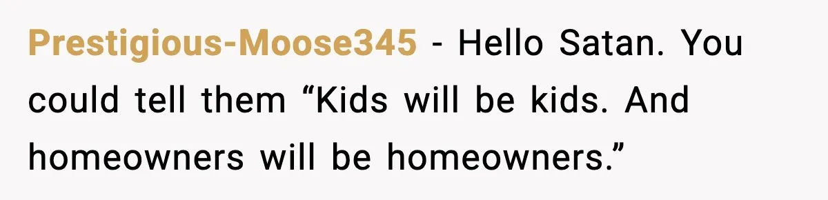 Prestigious-Moose345 - Hello Satan. You could tell them “Kids will be kids. And homeowners will be homeowners.”