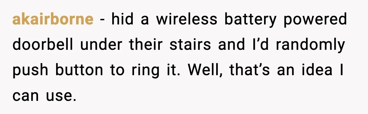 akairborne - hid a wireless battery powered doorbell under their stairs and I’d randomly push button to ring it. Well, that’s an idea I can use.