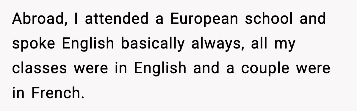 Abroad, I attended a European school and spoke English basically always, all my classes were in English and a couple were in French.