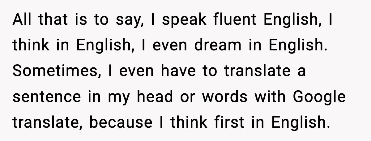 All that is to say, I speak fluent English, I think in English, I even dream in English. Sometimes, I even have to translate a sentence in my head or...