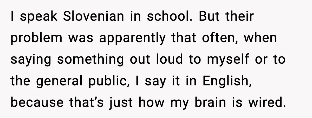 I speak Slovenian in school. But their problem was apparently that often, when saying something out loud to myself or to the general public, I say it in English, because...