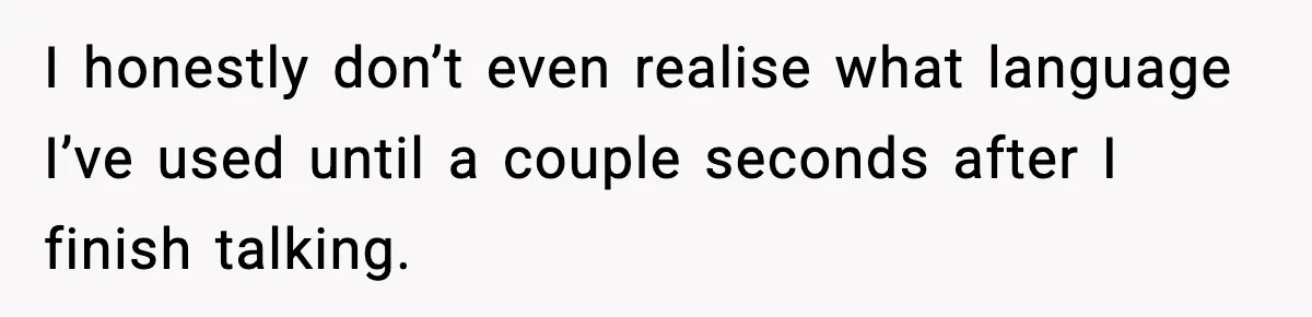I honestly don’t even realise what language I’ve used until a couple seconds after I finish talking.