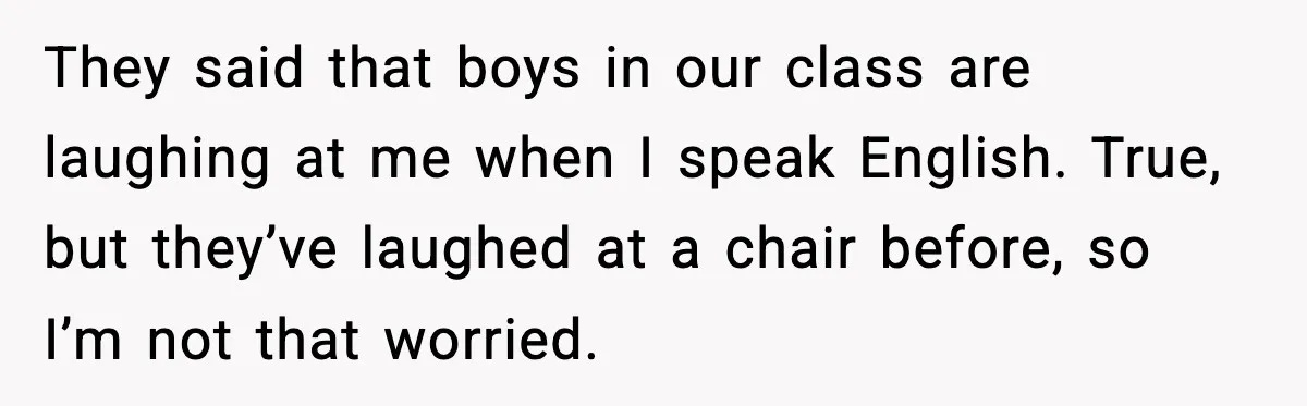 They said that boys in our class are laughing at me when I speak English. True, but they’ve laughed at a chair before, so I’m not that worried.