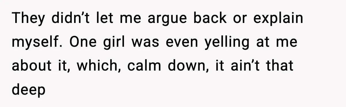 They didn’t let me argue back or explain myself. One girl was even yelling at me about it, which, calm down, it ain’t that deep