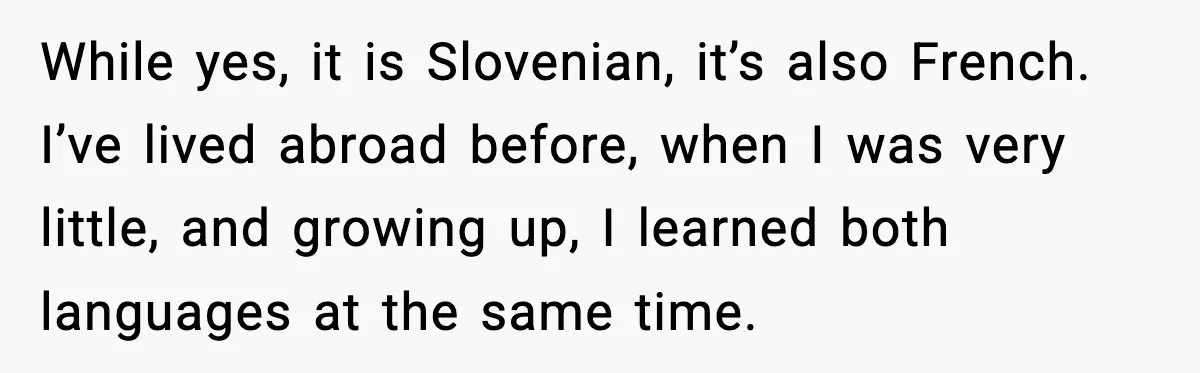 While yes, it is Slovenian, it’s also French. I’ve lived abroad before, when I was very little, and growing up, I learned both languages at the same time.