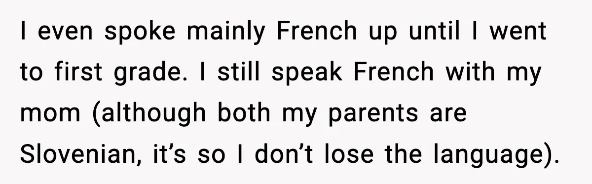 I even spoke mainly French up until I went to first grade. I still speak French with my mom (although both my parents are Slovenian, it’s so I don’t lose...