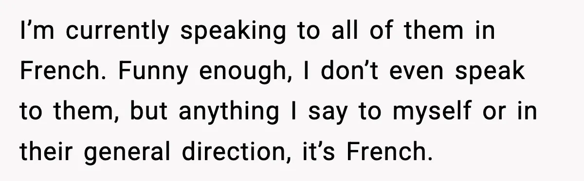 I’m currently speaking to all of them in French. Funny enough, I don’t even speak to them, but anything I say to myself or in their general direction, it’s French.