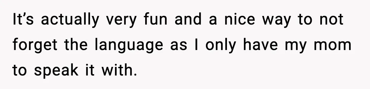 It’s actually very fun and a nice way to not forget the language as I only have my mom to speak it with.