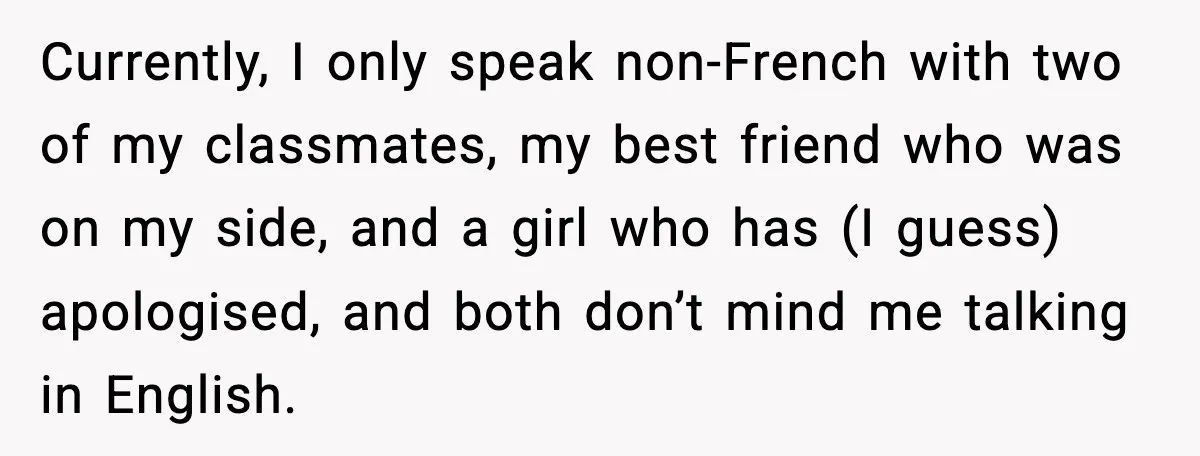 Currently, I only speak non-French with two of my classmates, my best friend who was on my side, and a girl who has (I guess) apologised, and both don’t mind...