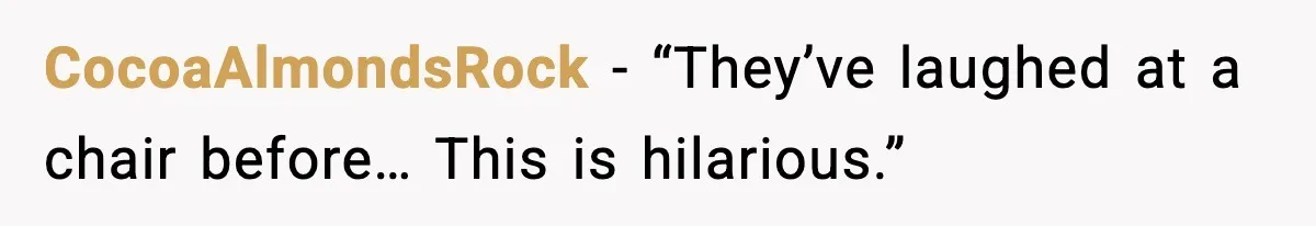 CocoaAlmondsRock - “They’ve laughed at a chair before… This is hilarious.”