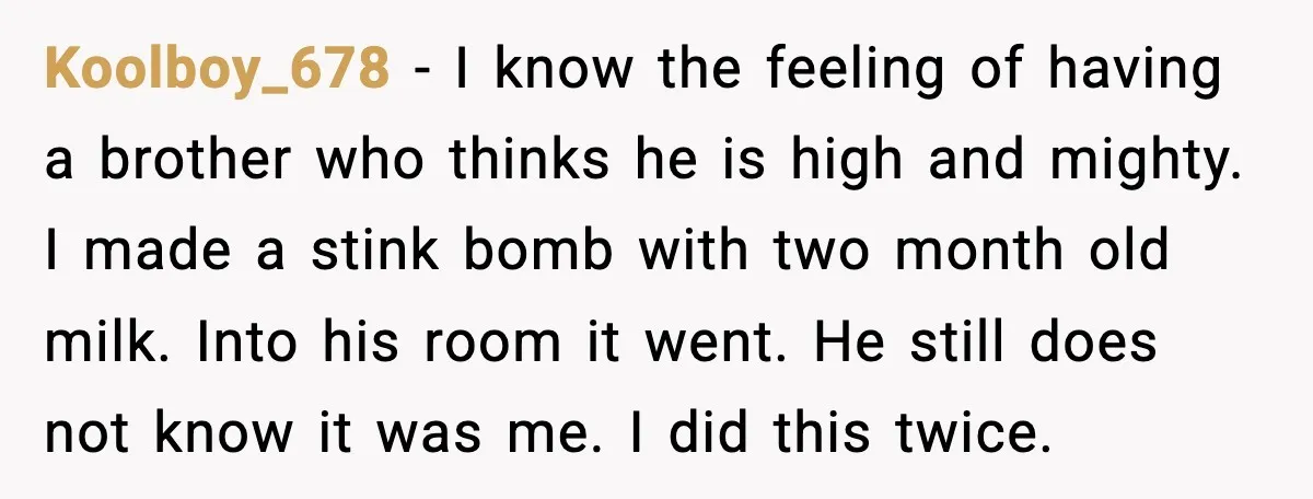 Koolboy_678 - I know the feeling of having a brother who thinks he is high and mighty. I made a stink bomb with two month old milk. Into his room...