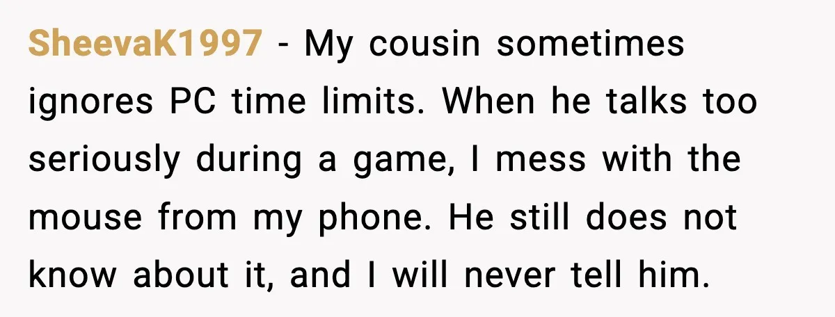 SheevaK1997 - My cousin sometimes ignores PC time limits. When he talks too seriously during a game, I mess with the mouse from my phone. He still does not know...