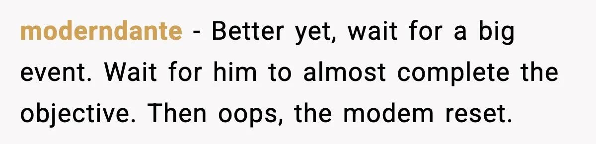moderndante - Better yet, wait for a big event. Wait for him to almost complete the objective. Then oops, the modem reset.