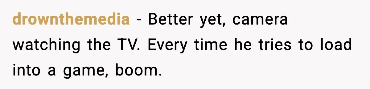 drownthemedia - Better yet, camera watching the TV. Every time he tries to load into a game, boom.