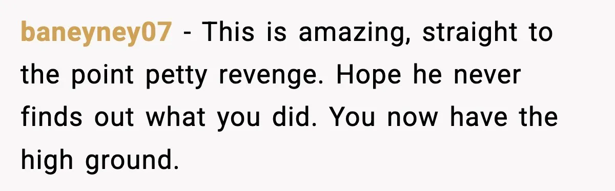 baneyney07 - This is amazing, straight to the point petty revenge. Hope he never finds out what you did. You now have the high ground.