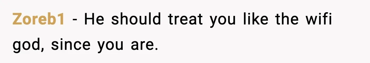 Zoreb1 - He should treat you like the wifi god, since you are.