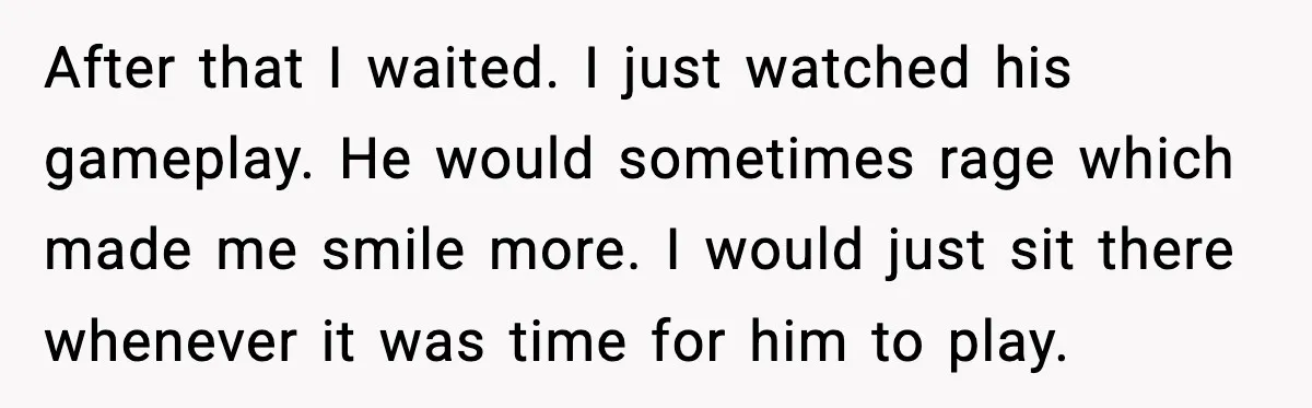 After that I waited. I just watched his gameplay. He would sometimes rage which made me smile more. I would just sit there whenever it was time for him to...