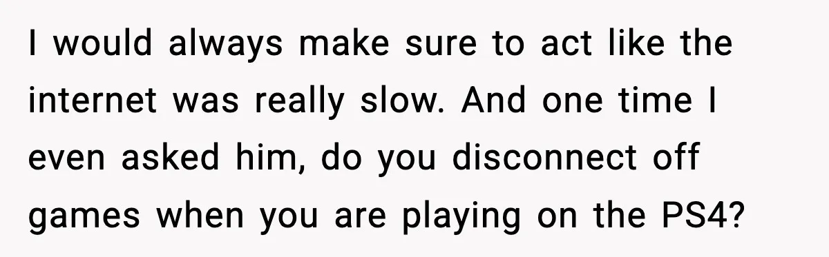 I would always make sure to act like the internet was really slow. And one time I even asked him, do you disconnect off games when you are playing on...