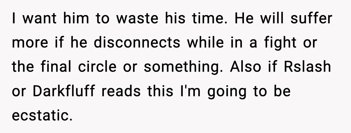 I want him to waste his time. He will suffer more if he disconnects while in a fight or the final circle or something. Also if Rslash or Darkfluff reads...