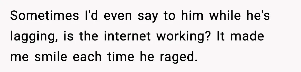 Sometimes I'd even say to him while he's lagging, is the internet working? It made me smile each time he raged.