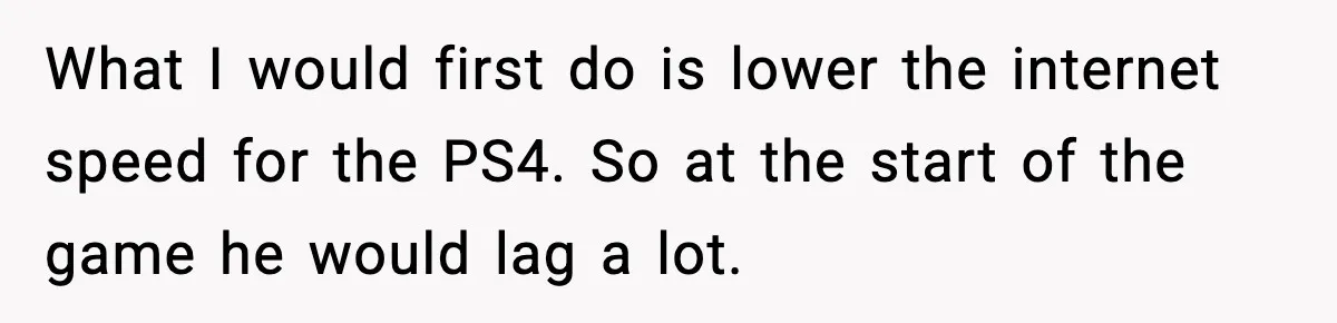 What I would first do is lower the internet speed for the PS4. So at the start of the game he would lag a lot.