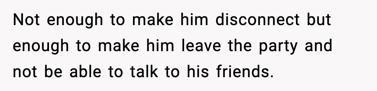 Not enough to make him disconnect but enough to make him leave the party and not be able to talk to his friends.
