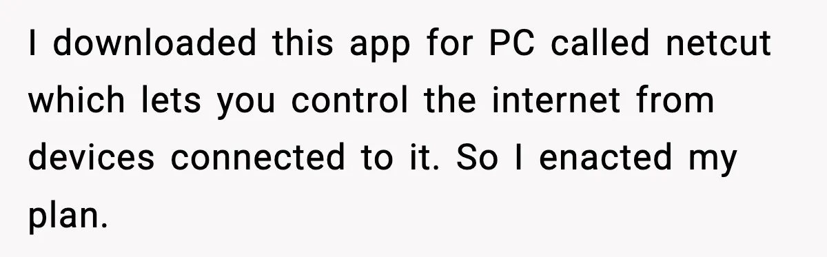 I downloaded this app for PC called netcut which lets you control the internet from devices connected to it. So I enacted my plan.