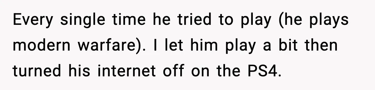 Every single time he tried to play (he plays modern warfare). I let him play a bit then turned his internet off on the PS4.