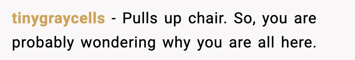 tinygraycells - Pulls up chair. So, you are probably wondering why you are all here.