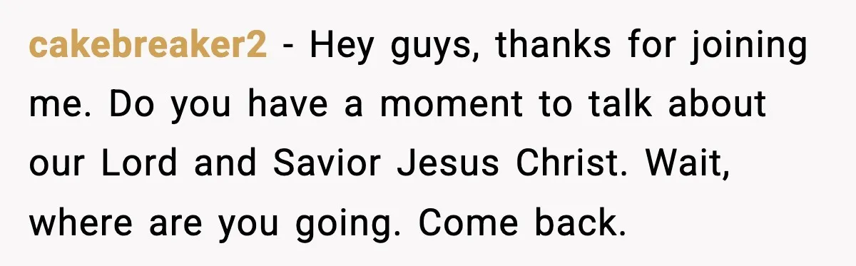 cakebreaker2 - Hey guys, thanks for joining me. Do you have a moment to talk about our Lord and Savior Jesus Christ. Wait, where are you going. Come back.