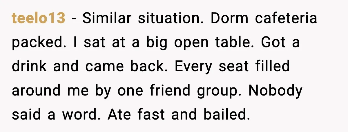 teelo13 - Similar situation. Dorm cafeteria packed. I sat at a big open table. Got a drink and came back. Every seat filled around me by one friend group. Nobody...